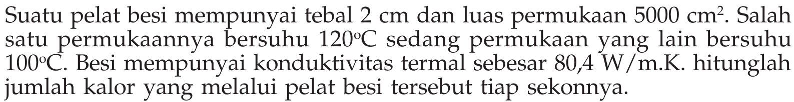 Suatu pelat besi mempunyai tebal  2 cm  dan luas permukaan  5000 cm^2 . Salah satu permukaannya bersuhu  120C  sedang permukaan yang lain bersuhu  100C . Besi mempunyai konduktivitas termal sebesar 80,4 W/m.K. hitunglah jumlah kalor yang melalui pelat besi tersebut tiap sekonnya.