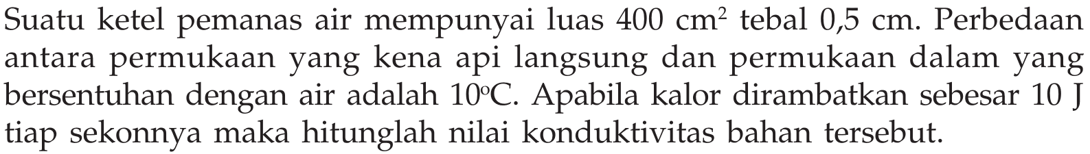 Suatu ketel pemanas air mempunyai luas  400 cm^2  tebal  0,5 cm . Perbedaan antara permukaan yang kena api langsung dan permukaan dalam yang bersentuhan dengan air adalah  10C . Apabila kalor dirambatkan sebesar  10 J  tiap sekonnya maka hitunglah nilai konduktivitas bahan tersebut.