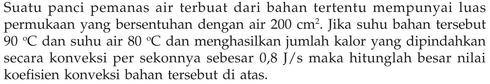 Suatu panci pemanas air terbuat dari bahan tertentu mempunyai luas permukaan yang bersentuhan dengan air  200 cm^2 . Jika suhu bahan tersebut  90C  dan suhu air  80C  dan menghasilkan jumlah kalor yang dipindahkan secara konveksi per sekonnya sebesar  0,8 J/s  maka hitunglah besar nilai koefisien konveksi bahan tersebut di atas.