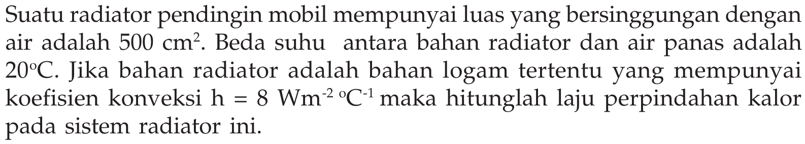 Suatu radiator pendingin mobil mempunyai luas yang bersinggungan dengan air adalah  500 cm^2 . Beda suhu antara bahan radiator dan air panas adalah  20C . Jika bahan radiator adalah bahan logam tertentu yang mempunyai koefisien konveksi  h=8 Wm^(-2) /C^(-1)  maka hitunglah laju perpindahan kalor pada sistem radiator ini.