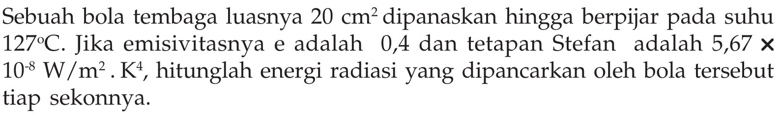 Sebuah bola tembaga luasnya  20 cm^2  dipanaskan hingga berpijar pada suhu  127C . Jika emisivitasnya e adalah 0,4 dan tetapan Stefan adalah  5,67x10^(-8) W/m^2.K^4 , hitunglah energi radiasi yang dipancarkan oleh bola tersebut tiap sekonnya.