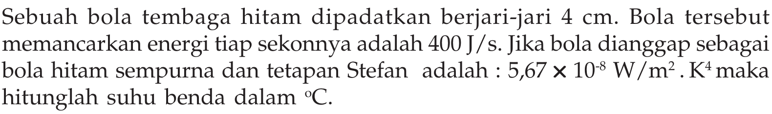 Sebuah bola tembaga hitam dipadatkan berjari-jari  4 cm . Bola tersebut memancarkan energi tiap sekonnya adalah  400 J/s . Jika bola dianggap sebagai bola hitam sempurna dan tetapan Stefan adalah :  5,67x10^(-8) W/m^2.K^4  maka hitunglah suhu benda dalam C .