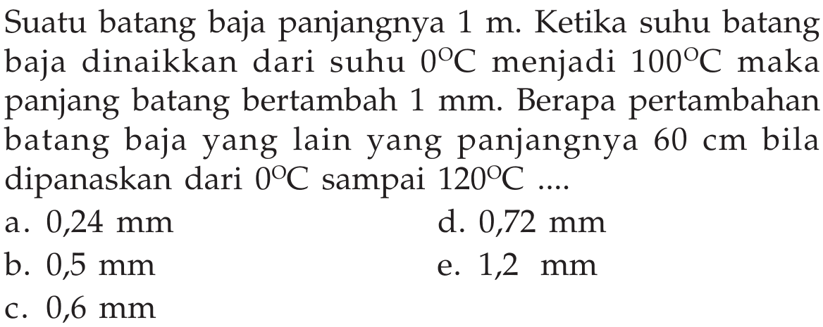 Suatu batang baja panjangnya  1 m . Ketika suhu batang baja dinaikkan dari suhu  0C  menjadi  100C  maka panjang batang bertambah  1 mm . Berapa pertambahan batang baja yang lain yang panjangnya  60 cm  bila dipanaskan dari  0C sampai 120C ... . 