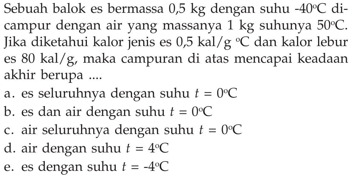 Sebuah balok es bermassa  0,5 kg  dengan suhu  -40C  dicampur dengan air yang massanya  1 kg  suhunya  50C . Jika diketahui kalor jenis es  0,5 kal/g/C  dan kalor lebur es  80 kal/g , maka campuran di atas mencapai keadaan akhir berupa ....a. es seluruhnya dengan suhu  t=0C b. es dan air dengan suhu  t=0C c. air seluruhnya dengan suhu  t=0C d. air dengan suhu  t=4C e. es dengan suhu  t=-4C 