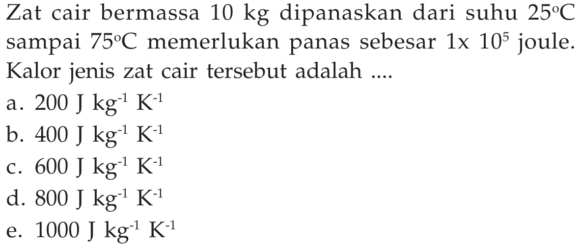 Zat cair bermassa 10 kg dipanaskan dari suhu 25 C sampai 75 C memerlukan panas sebesar 1 x 10^5 joule. Kalor jenis zat cair tersebut adalah .... 