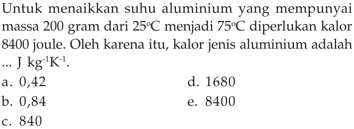 Untuk menaikkan suhu aluminium yang mempunyai massa 200 gram dari  25C  menjadi  75C  diperlukan kalor 8400 joule. Oleh karena itu, kalor jenis aluminium adalah ... J  kg^(-1) K^(-1).