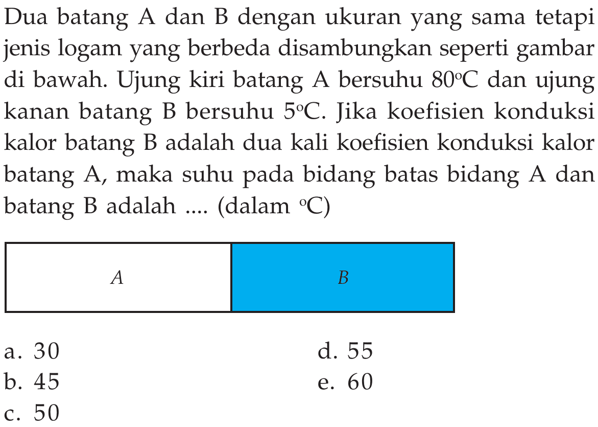 Dua batang A dan B dengan ukuran yang sama tetapi jenis logam yang berbeda disambungkan seperti gambar di bawah. Ujung kiri batang A bersuhu  80C  dan ujung kanan batang B bersuhu  5C. Jika koefisien konduksi kalor batang B adalah dua kali koefisien konduksi kalor batang A, maka suhu pada bidang batas bidang A dan batang B adalah .... (dalam C)  A    B  a. 30 d. 55 b. 45 e. 60 c. 50 