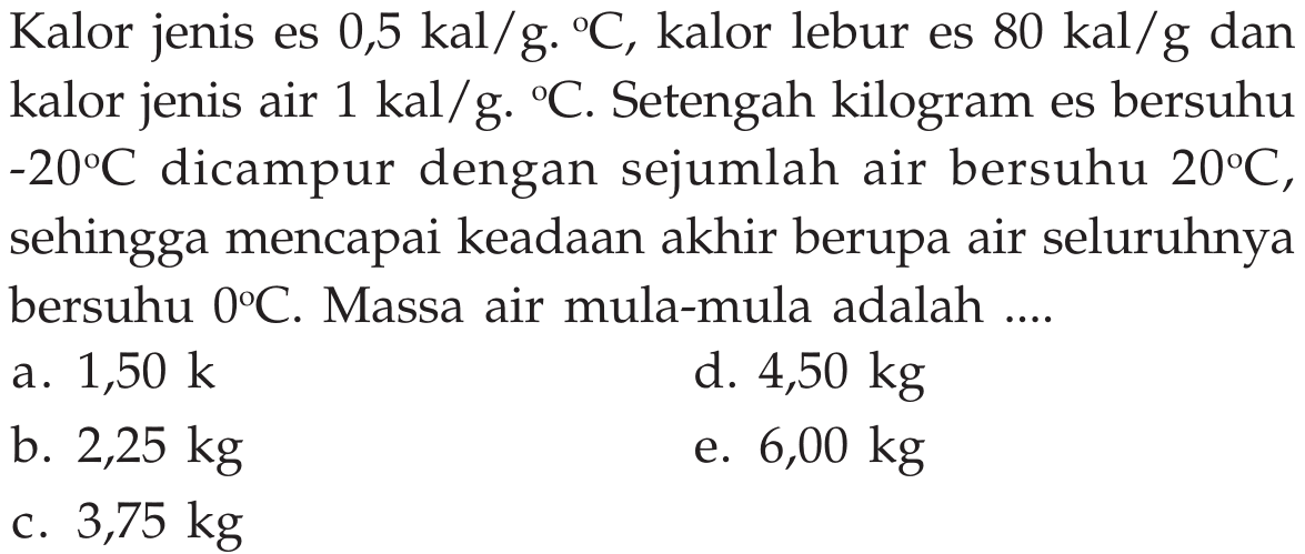 Kalor jenis es  0,5 kal/g.C , kalor lebur es  80 kal/g  dan kalor jenis air  1 kal/g.C . Setengah kilogram es bersuhu  -20C  dicampur dengan sejumlah air bersuhu  20C , sehingga mencapai keadaan akhir berupa air seluruhnya bersuhu  0C . Massa air mula-mula adalah .... 