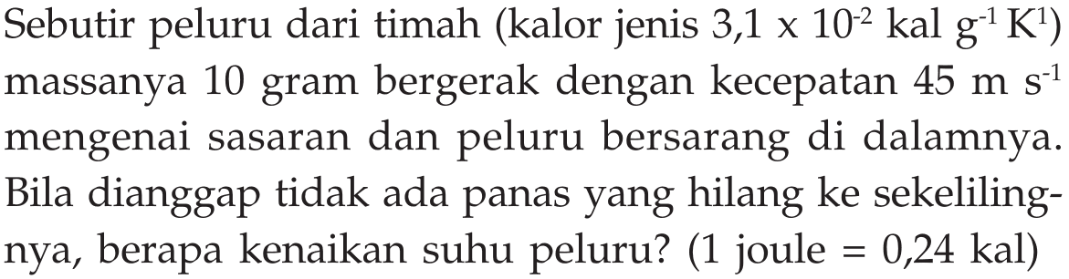 Sebutir peluru dari timah (kalor jenis 3,1 x 10^(-2) kal g^(-1) K^1) massanya 10 gram bergerak dengan kecepatan 45 m s^(-1) mengenai sasaran dan peluru bersarang di dalamnya. Bila dianggap tidak ada panas yang hilang ke sekelilingnya, berapa kenaikan suhu peluru? (1 joule = 0,24 kal)