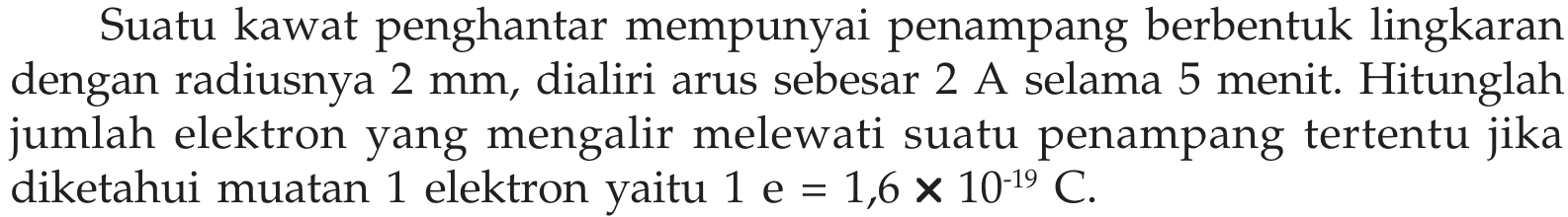 Suatu kawat penghantar mempunyai penampang berbentuk lingkaran dengan radiusnya 2 mm, dialiri arus sebesar 2 A selama 5 menit: Hitunglah jumlah elektron yang mengalir melewati suatu penampang tertentu diketahui muatan 1 elektron 1 e = 1,6 X 10^-19 C jikal yaitu