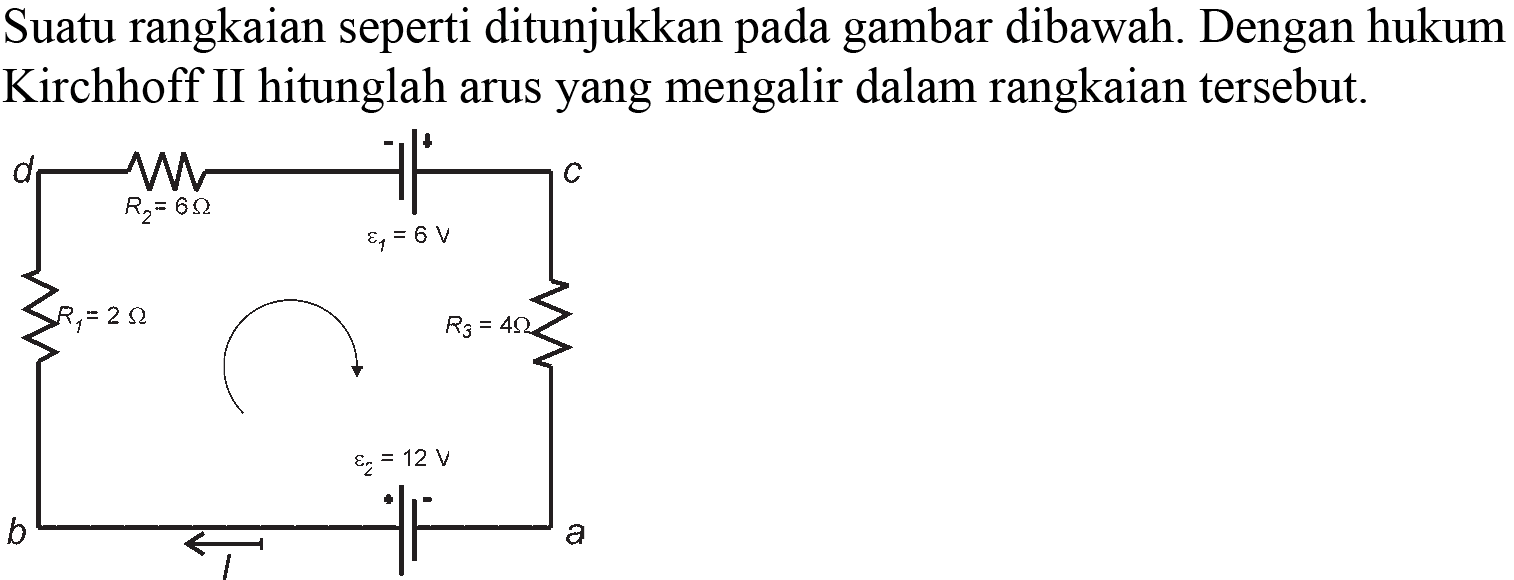 Suatu rangkaian seperti ditunjukkan pada gambar dibawah. Dengan hukum Kirchhoff II hitunglah arus yang mengalir dalam rangkaian tersebut. d R2=6 Ohm + - epsilon1=8V c R1=2 Ohm R3=4 Ohm b I epsilon2=12 V a