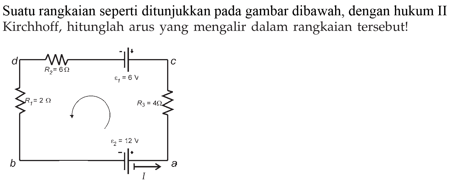 Suatu rangkaian seperti ditunjukkan pada gambar dibawah, dengan hukum II Kirchhoff, hitunglah arus yang mengalir dalam rangkaian tersebut! d R2=6 Ohm + - epsilon1=8V c R1=2 Ohm R3=4 Ohm b epsilon2=12 V I a