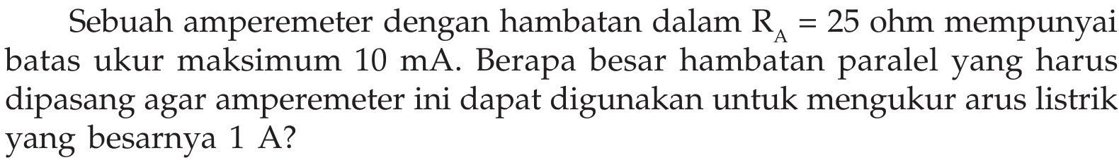 Sebuah amperemeter dengan hambatan dalam RA = 25 ohm mempunyai batas ukur maksimum 10 mA. Berapa besar hambatan paralel yang harus dipasang agar amperemeter ini dapat digunakan untuk mengukur arus listrik yang besarnya 1 A?