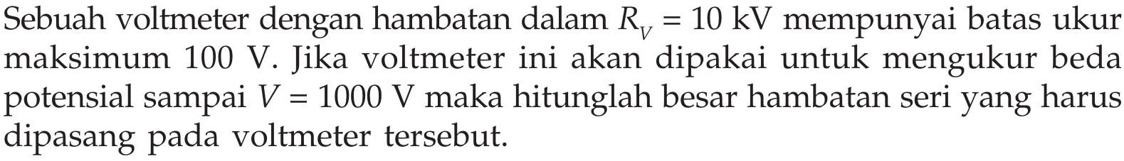 Sebuah voltmeter dengan hambatan dalam  RV=10 kV  mempunyai batas ukur maksimum  100 V . Jika voltmeter ini akan dipakai untuk mengukur beda potensial sampai  V=1000 V  maka hitunglah besar hambatan seri yang harus dipasang pada voltmeter tersebut.