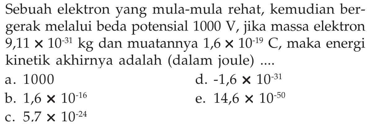 Sebuah elektron yang mula-mula rehat, kemudian bergerak melalui beda potensial  1000 V , jika massa elektron  9,11x10^(-31) kg  dan muatannya  1,6x10^(-19) C , maka energi kinetik akhirnya adalah (dalam joule) ....