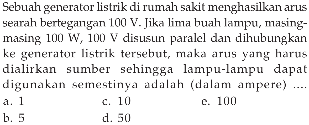 Sebuah generator listrik di rumah sakit menghasilkan arus searah bertegangan  100 V . Jika lima buah lampu, masingmasing  100 W, 100 V  disusun paralel dan dihubungkan ke generator listrik tersebut, maka arus yang harus dialirkan sumber sehingga lampu-lampu dapat digunakan semestinya adalah (dalam ampere) ....