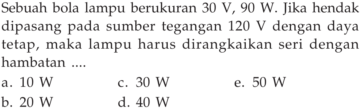 Sebuah bola lampu berukuran 30 V, 90 W. Jika hendak dipasang pada sumber tegangan 120 V dengan daya tetap, maka lampu harus dirangkaikan seri dengan hambatan ...