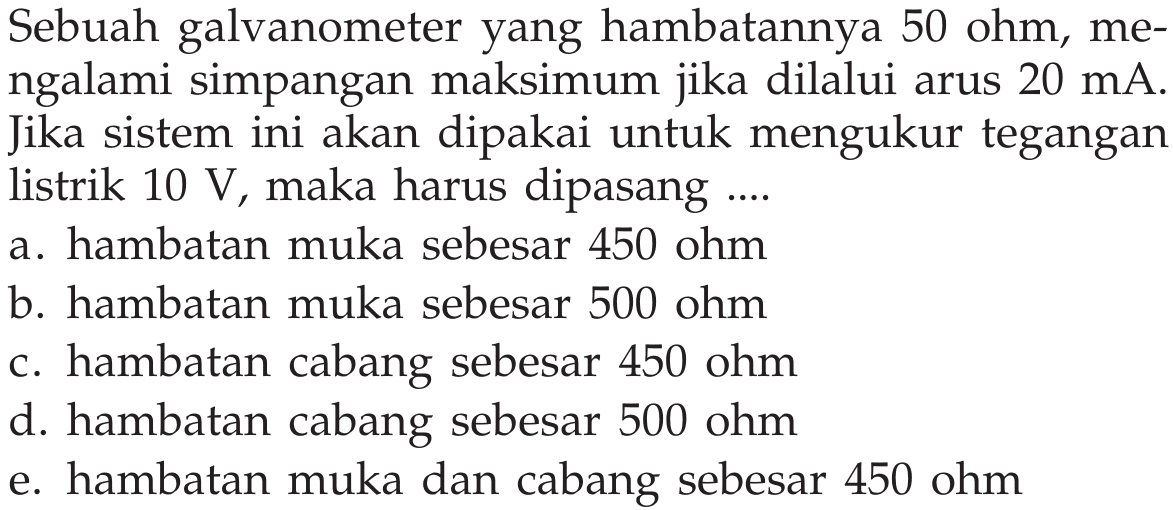 Sebuah galvanometer yang hambatannya 50 ohm, mengalami simpangan maksimum jika dilalui arus 20 mA. Jika sistem ini akan dipakai untuk mengukur tegangan listrik 10 V maka harus dipasang ...