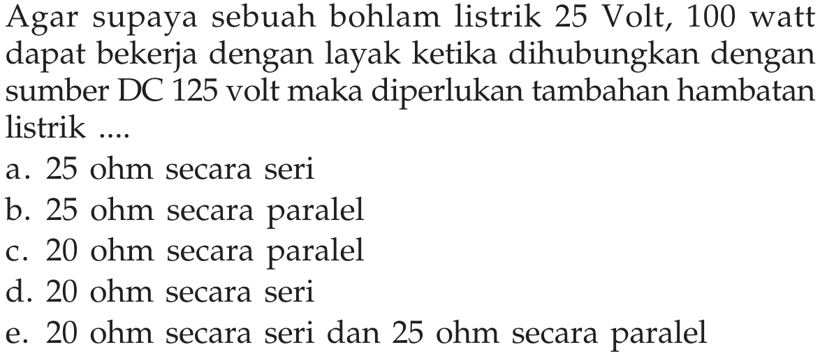 Agar supaya sebuah bohlam listrik 25 Volt, 100 watt dapat bekerja dengan layak ketika dihubungkan dengan sumber DC 125 volt maka diperlukan tambahan hambatan listrik ...