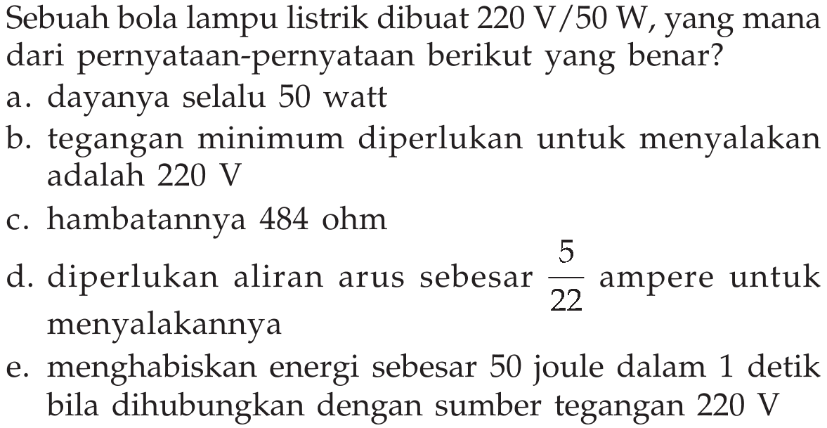 Sebuah bola lampu listrik dibuat  220 V/50 W , yang mana dari pernyataan-pernyataan berikut yang benar?a. dayanya selalu 50 watt b. tegangan minimum diperlukan untuk menyalakan adalah  220 V  c. hambatannya 484 ohm d. diperlukan aliran arus sebesar  5/22  ampere untuk menyalakannya e. menghabiskan energi sebesar 50 joule dalam 1 detik bila dihubungkan dengan sumber tegangan  220 V  