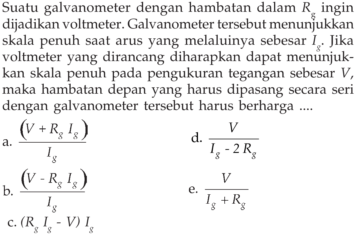 Suatu galvanometer dengan hambatan dalam Rg ingin dijadikan voltmeter. Galvanometer tersebut menunjukkan skala penuh saat arus yang melaluinya sebesar Ig. Jika voltmeter yang dirancang diharapkan dapat menunjukkan skala penuh pada pengukuran tegangan sebesar V, maka hambatan depan yang harus dipasang secara seri dengan galvanometer tersebut harus berharga ...