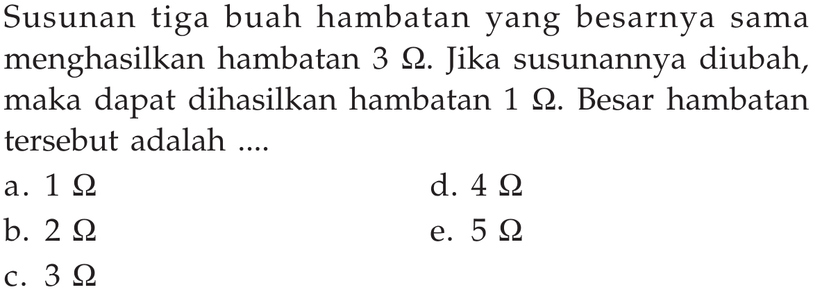 Susunan tiga buah hambatan yang besarnya sama menghasilkan hambatan  3 Omega . Jika susunannya diubah, maka dapat dihasilkan hambatan  1 Omega . Besar hambatan tersebut adalah ....