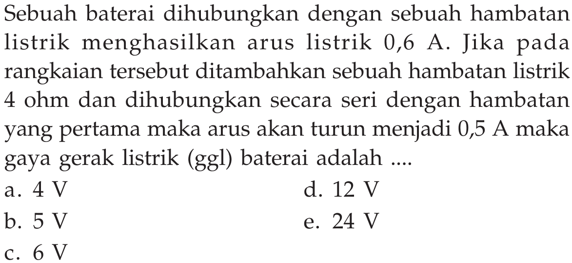 Sebuah baterai dihubungkan dengan sebuah hambatan listrik menghasilkan arus listrik 0,6 A. Jika pada rangkaian tersebut ditambahkan sebuah hambatan listrik 4 ohm dan dihubungkan secara seri dengan hambatan yang pertama maka arus akan turun menjadi 0,5 A maka gaya gerak listrik (ggl) baterai adalah ....