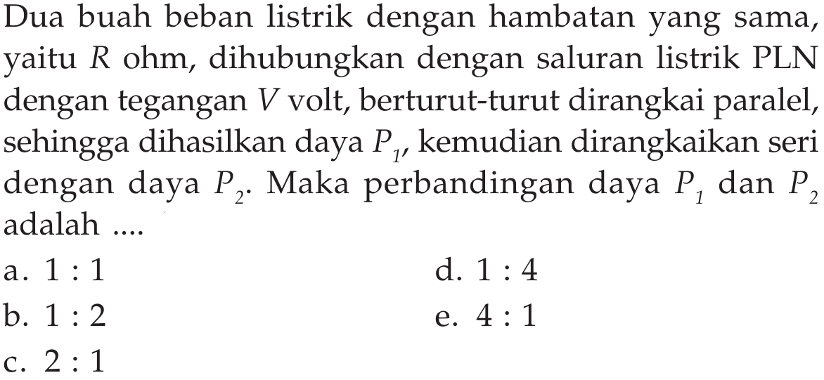 Dua buah beban listrik dengan hambatan yang sama, yaitu  R ohm, dihubungkan dengan saluran listrik PLN dengan tegangan  V  volt, berturut-turut dirangkai paralel, sehingga dihasilkan daya  P1 , kemudian dirangkaikan seri dengan daya  P2. Maka perbandingan daya  P1  dan  P2  adalah ....