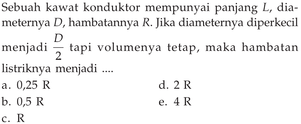 Sebuah kawat konduktor mempunyai panjang L, dia- meternya D, hambatannya R. Jika diameternya diperkecil menjadi D/2 tapi volumenya tetap, maka hambatan listriknya menjadi ....