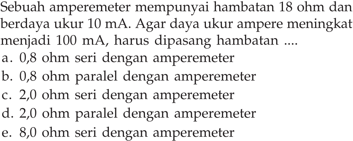 Sebuah amperemeter mempunyai hambatan 18 ohm dan berdaya ukur 10 mA. Agar daya ukur ampere meningkat menjadi 100 mA, harus dipasang hambatan ....