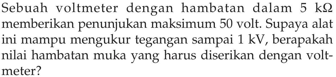 Sebuah voltmeter dengan hambatan dalam 5 kOhm memberikan penunjukan maksimum 50 volt. Supaya alat ini mampu mengukur tegangan sampai 1 kV, berapakah nilai hambatan muka yang harus diserikan dengan volt- meter?