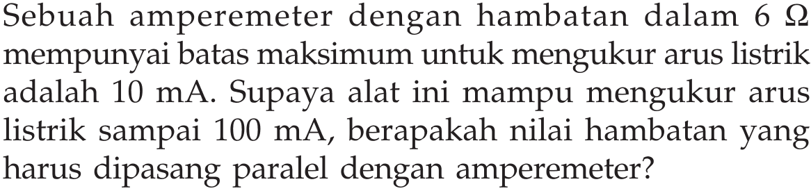 Sebuah amperemeter dengan hambatan dalam 6 ohm mempunyai batas maksimum untuk mengukur arus listrik adalah 10 mA. Supaya alat ini mampu mengukur arus listrik sampai 100 mA, berapakah nilai hambatan yang harus dipasang paralel dengan amperemeter?