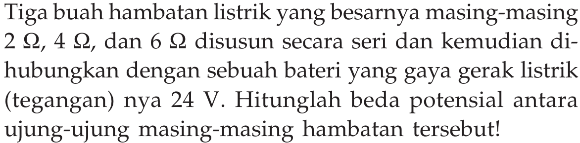 Tiga buah hambatan listrik yang besarnya masing-masing 2 ohm, 4 ohm, dan 6 ohm disusun secara seri dan kemudian di-hubungkan dengan sebuah bateri yang gaya gerak listrik (tegangan) nya 24 V. Hitunglah beda potensial antara ujung-ujung masing-masing hambatan tersebut!