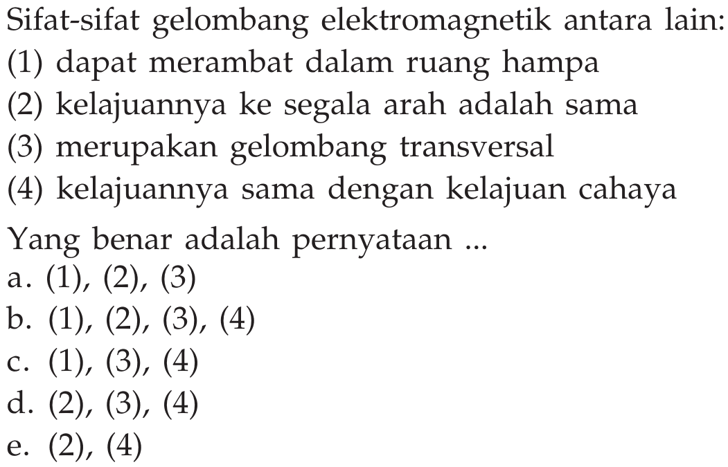 Sifat-sifat gelombang elektromagnetik antara lain: (1) dapat merambat dalam ruang hampa (2) kelajuannya ke segala arah adalah sama (3) merupakan gelombang transversal (4) kelajuannya sama dengan kelajuan cahaya Yang benar adalah pernyataan ... a. (1), (2), (3) b.  (1),(2),(3),(4)  C.  (1),(3),(4)  d.  (2),(3),(4)  e.  (2),(4)  