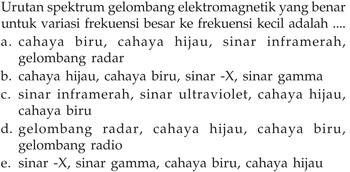 Urutan spektrum gelombang elektromagnetik yang benar untuk variasi frekuensi besar ke frekuensi kecil adalah ... a. cahaya biru, cahaya hijau, sinar inframerah, gelombang radar b. cahaya hijau, cahaya biru, sinar-X, sinar gamma c. sinar inframerah, sinar ultraviolet, cahaya hijau, cahaya biru d. gelombang radar, cahaya hijau, cahaya biru, gelombang radio  e. sinar-X, sinar gamma, cahaya biru, cahaya hijau 