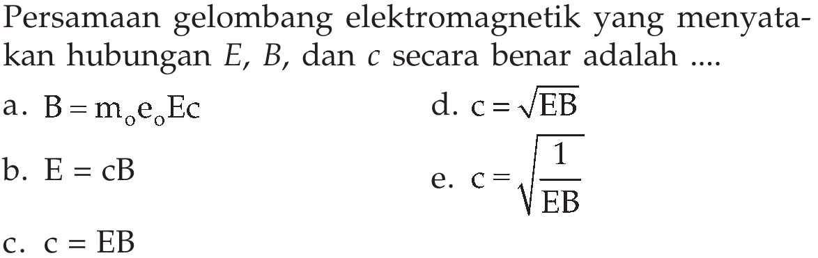 Persamaan gelombang elektromagnetik yang menyatakan hubungan  E, B, dan  c  secara benar adalah .... a.  B=m0e0Ec  d.  c=akar(EB)  b.  E=cB  e.  c=akar(1/EB)  c.  c=EB  