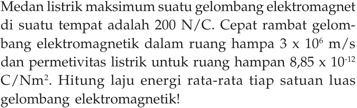 Medan listrik maksimum suatu gelombang elektromagnet di suatu tempat adalah  200 N/C . Cepat rambat gelombang elektromagnetik dalam ruang hampa  3x10^6 m/s  dan permetivitas listrik untuk ruang hampan  8,85x10^(-12)  C/Nm². Hitung laju energi rata-rata tiap satuan luas gelombang elektromagnetik!