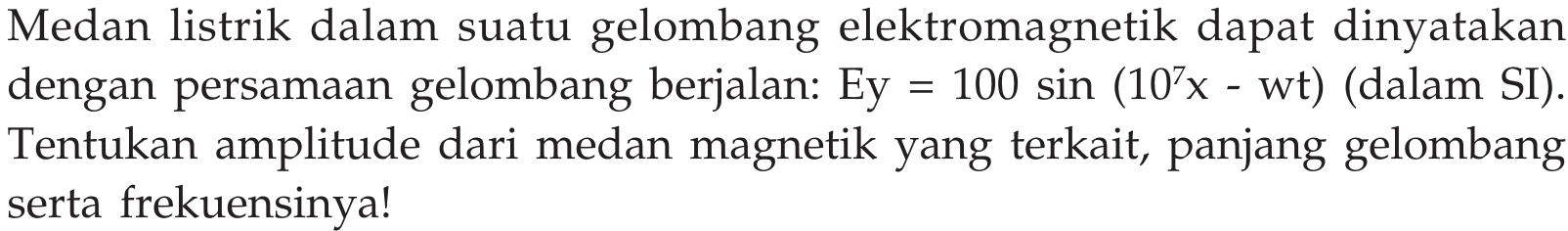 Medan listrik dalam suatu gelombang elektromagnetik dapat dinyatakan dengan persamaan gelombang berjalan: Ey=100sin (10^7 x-wt)  (dalam SI). Tentukan amplitude dari medan magnetik yang terkait, panjang gelombang serta frekuensinya!