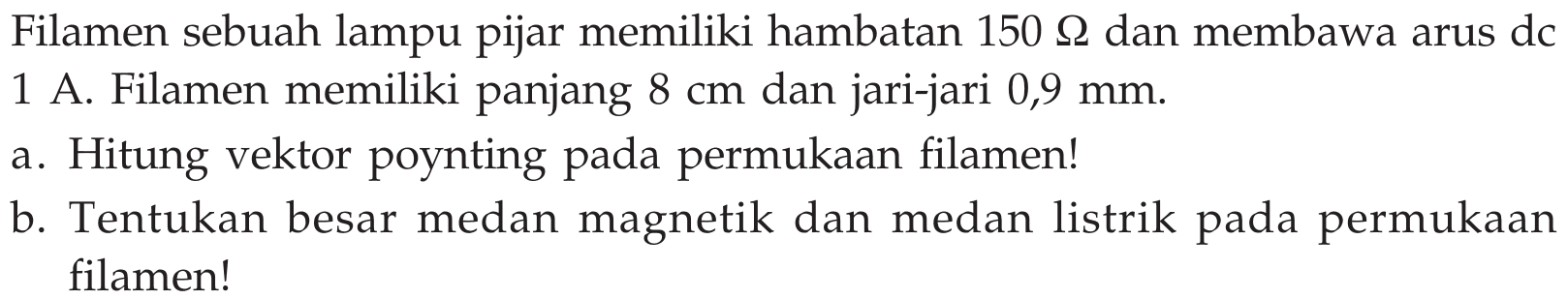 Filamen sebuah lampu pijar memiliki hambatan 150 Ohm dan membawa arus dc 1 A. Filamen memiliki panjang 8 cm dan jari-jari 0,9 mm. 
a. Hitung vektor poynting pada permukaan filamen! 
b. Tentukan besar medan magnetik dan medan listrik pada permukaan filamen!