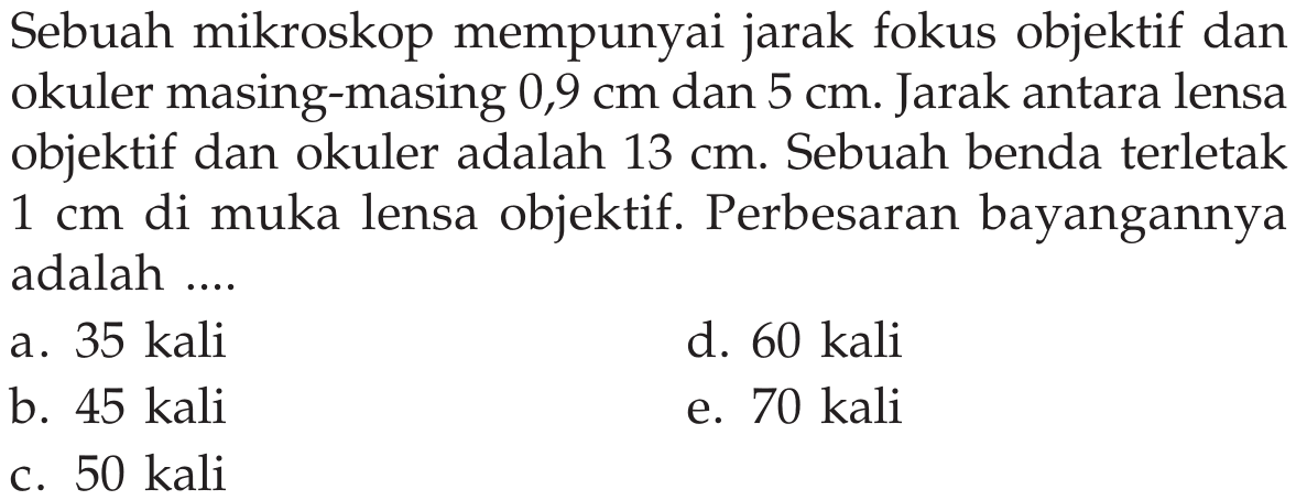 Sebuah mikroskop mempunyai jarak fokus objektif dan okuler masing-masing  0,9 cm  dan  5 cm . Jarak antara lensa objektif dan okuler adalah  13 cm . Sebuah benda terletak  1 cm  di muka lensa objektif. Perbesaran bayangannya adalah ....