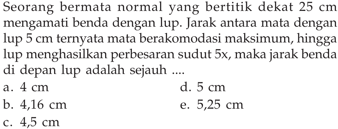 Seorang bermata normal yang bertitik dekat  25 cm  mengamati benda dengan lup. Jarak antara mata dengan lup  5 cm  ternyata mata berakomodasi maksimum, hingga lup menghasilkan perbesaran sudut  5 x , maka jarak benda di depan lup adalah sejauh ....