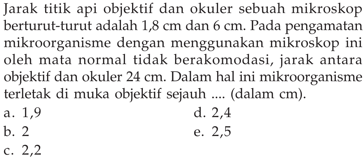 Jarak titik api objektif dan okuler sebuah mikroskop berturut-turut adalah 1,8 cm dan 6 cm. Pada pengamatan mikroorganisme dengan menggunakan mikroskop ini oleh mata normal tidak berakomodasi, jarak antara objektif dan okuler 24 cm. Dalam hal ini mikroorganisme terletak di muka objektif sejauh .... (dalam cm).