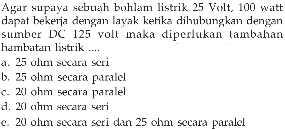 Agar supaya sebuah bohlam listrik 25 Volt, 100 watt dapat bekerja dengan layak ketika dihubungkan dengan sumber DC 125 volt maka diperlukan tambahan hambatan listrik ....