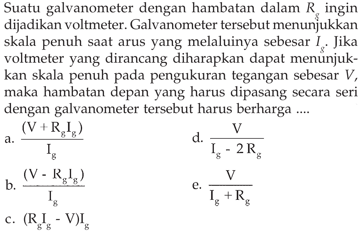 Suatu galvanometer dengan hambatan dalam Rg ingin dijadikan voltmeter. Galvanometer tersebut menunjukkan skala penuh saat arus yang melaluinya sebesar Ig Jika voltmeter yang dirancang diharapkan dapat menunjuk-kan skala penuh pengukuran tegangan sebesar V, maka hambatan depan yang harus dipasang secara seri dengan galvanometer tersebut harus berharga ....