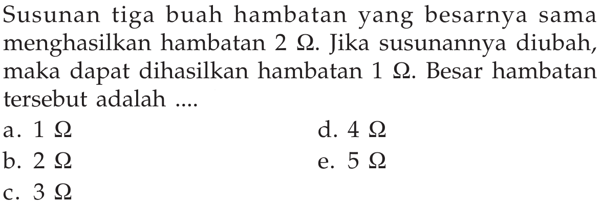 Susunan tiga buah hambatan yang besarnya sama menghasilkan hambatan  2 Ohm . Jika susunannya diubah, maka dapat dihasilkan hambatan  1 Ohm . Besar hambatan tersebut adalah ....