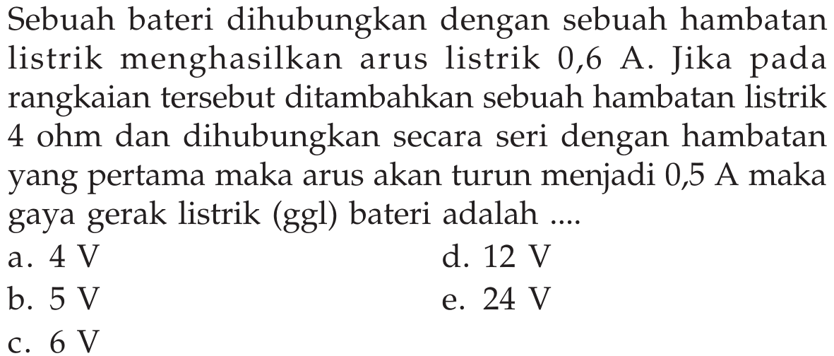 Sebuah bateri dihubungkan dengan sebuah hambatan listrik menghasilkan arus listrik 0,6 A. Jika rangkaian tersebut ditambahkan sebuah hambatan listrik 4 ohm dan dihubungkan secara seri dengan hambatan yang pertama maka arus akan turun menjadi 0,5 A maka gaya listrik (ggl) bateri adalah ....