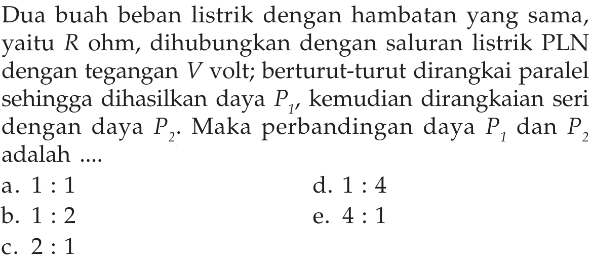 Dua buah beban listrik dengan hambatan yang sama, R ohm, dihubungkan dengan saluran listrik PLN dengan tegangan V volt; berturut-turut dirangkai paralel sehingga dihasilkan daya P1, kemudian dirangkaian seri dengan daya P2. Maka perbandingan daya P1 dan P2 adalah ....