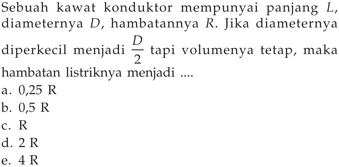 Sebuah kawat konduktor mempunyai panjang  L, diameternya  D, hambatannya  R. Jika diameternya diperkecil menjadi  D/2  tapi volumenya tetap, maka hambatan listriknya menjadi .... 