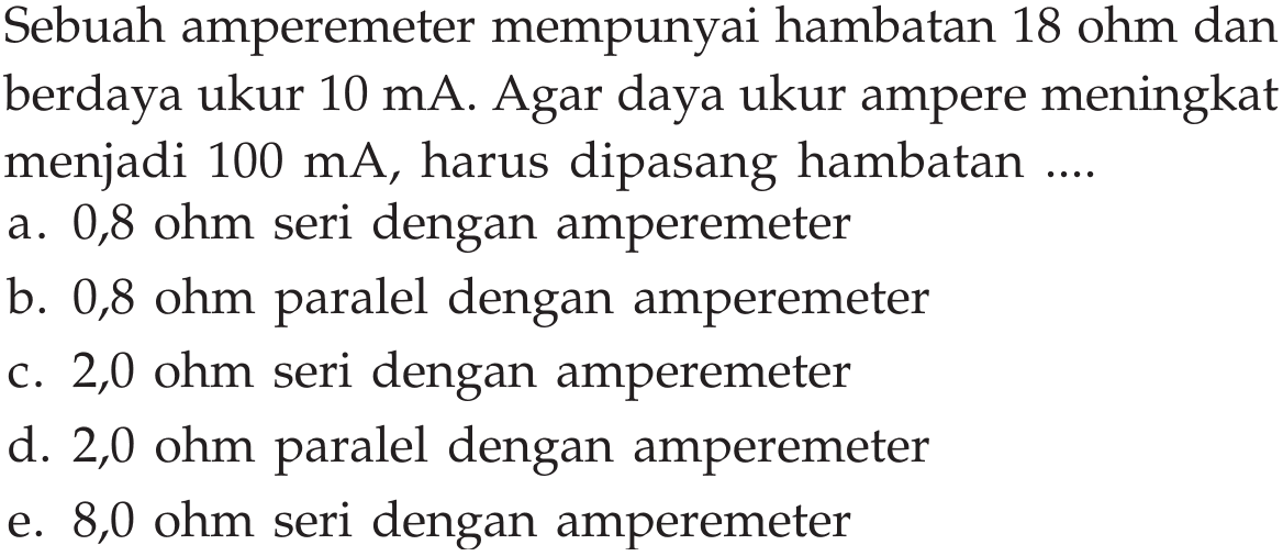 Sebuah amperemeter mempunyai hambatan 18 ohm dan berdaya ukur  10 mA . Agar daya ukur ampere meningkat menjadi  100 mA , harus dipasang hambatan .... a. 0,8 ohm seri dengan amperemeter b. 0,8 ohm paralel dengan amperemeter c. 2,0 ohm seri dengan amperemeter d. 2,0 ohm paralel dengan amperemeter e.  8,0 ohm  seri dengan amperemeter 