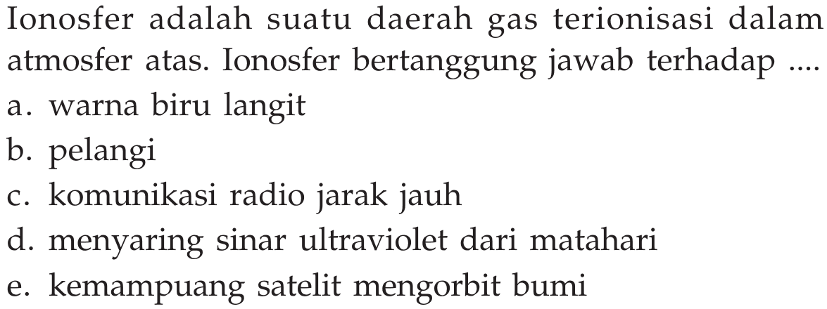 Ionosfer adalah suatu daerah gas terionisasi dalam atmosfer atas. Ionosfer bertanggung jawab terhadap .... a. warna biru langit b. pelangi c. komunikasi radio jarak jauh  d. menyaring sinar ultraviolet dari matahari e. kemampuang satelit mengorbit bumi 